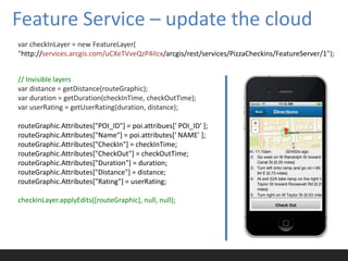 Feature Service – update the cloud
var checkInLayer = new FeatureLayer(
"http://services.arcgis.com/uCXeTVveQzP4IIcx/arcgis/rest/services/PizzaCheckins/FeatureServer/1");


// Invisible layers
var distance = getDistance(routeGraphic);
var duration = getDuration(checkInTime, checkOutTime);
var userRating = getUserRating(duration, distance);

routeGraphic.Attributes["POI_ID"] = poi.attribues[' POI_ID' ];
routeGraphic.Attributes["Name"] = poi.attributes[' NAME' ];
routeGraphic.Attributes["CheckIn"] = checkInTime;
routeGraphic.Attributes["CheckOut"] = checkOutTime;
routeGraphic.Attributes["Duration"] = duration;
routeGraphic.Attributes["Distance"] = distance;
routeGraphic.Attributes["Rating"] = userRating;

checkInLayer.applyEdits([routeGraphic], null, null);
 