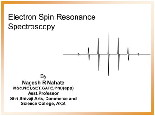 Electron Spin Resonance
Spectroscopy
By
Nagesh R Nahate
MSc.NET,SET,GATE,PhD(app)
Asst.Professor
Shri Shivaji Arts, Commerce and
Science College, Akot
 