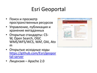 Esri Geoportal
• Поиск и просмотр
пространственных ресурсов
• Управление, публикация и
хранение метаданных
• Открытые стандарты: CS-W,
Open Search, OGC
WMS/WFS/WCS, WAF, OAI,
Atom
• Открытые исходные коды
https://github.com/Esri/geopor
tal-server
• Лицензия – Apache 2.0
 