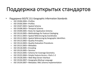 Поддержка стандартов
• Поддержка ISO/TC 211 Geographic Information Standards
– ISO 19106:2004—Profiles
– ISO 19106:2004—Profiles
– ISO 19107:2003—Spatial Schema
– ISO 19108:2003—Temporal Schema
– ISO 19109:2005—Rules for Application Schema
– ISO 19110:2005—Methodology for Feature Cataloging
– ISO 19111:2003—Spatial Referencing by Coordinates
– ISO 19112:2003—Spatial Referencing by Geographic Identifiers
– ISO 19113:2002—Quality Principles;
– ISO 19114:2003—Quality Evaluation Procedures
– ISO 19115:2003—Metadata
– ISO 19118:2005—Encoding
– ISO 19119:2005—Services
– ISO 19123:2005—Schema for Coverage Geometry
– ISO 19125:2004—Simple Feature Access—Parts 1-2
– ISO 19128:2005—Web Map Server Interface
– ISO 19136:2007—Geography Markup Language
– ISO 19139:2007—Metadata: XML Schema Implementation
 