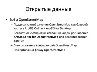Открытые данные
• Esri и OpenStreetMap
– Поддержка отображения OpenStreetMap как базовой
карты в ArcGIS Online и ArcGIS for Desktop
– Бесплатное с открытым исходным кодом расширение
ArcGIS Editor for OpenStreetMap для редактирования
данных
– Спонсирование конференций OpenStreetMap
– Пожертования фонду OpenStreetMap
 