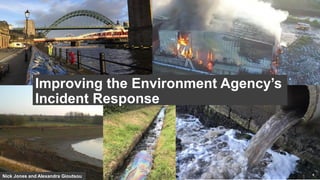 Nick Jones and Alexandra Gioutsou
Improving the Environment Agency’s
Incident Response
 