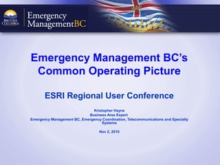 Emergency
Management BC
Ministry of Public Safety and Solicitor General
Emergency Management BC’s
Common Operating Picture
ESRI Regional User Conference
Kristopher Hayne
Business Area Expert
Emergency Management BC, Emergency Coordination, Telecommunications and Specialty
Systems
Nov 2, 2010
 
