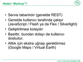 Servis tabanlıdır (genelde REST) Genelde kullanıcı tarafında çalışır (JavaScript / Flash ya da Flex / Silverlight) Geliştirilmesi kolaydır Basittir, bundan dolayı da kullanıcı dostudur. Altlık için ekstra uğraşı gerektirmez (Google Maps / Virtual Earth) Neden “Mashup”? 