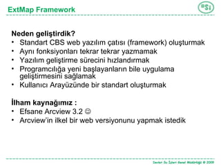 ExtMap Framework Neden geliştirdik? Standart CBS web yazılım çatısı (framework) oluşturmak Aynı fonksiyonları tekrar tekrar yazmamak Yazılım geliştirme sürecini hızlandırmak Programcılığa yeni başlayanların bile uygulama geliştirmesini sağlamak Kullanıcı Arayüzünde bir standart oluşturmak  İlham kaynağımız :  Efsane Arcview 3.2   Arcview’in ilkel bir web versiyonunu yapmak istedik 