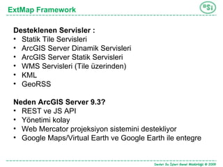 ExtMap Framework Desteklenen Servisler : Statik Tile Servisleri ArcGIS Server Dinamik Servisleri ArcGIS Server Statik Servisleri WMS Servisleri (Tile üzerinden) KML GeoRSS Neden ArcGIS Server 9.3? REST ve JS API Yönetimi kolay Web Mercator projeksiyon sistemini destekliyor Google Maps/Virtual Earth ve Google Earth ile entegre 