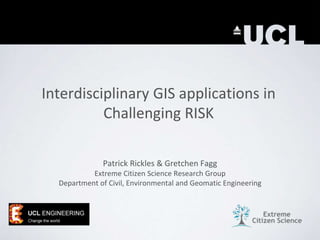 Interdisciplinary GIS applications in
Challenging RISK
Patrick Rickles & Gretchen Fagg
Extreme Citizen Science Research Group
Department of Civil, Environmental and Geomatic Engineering
 