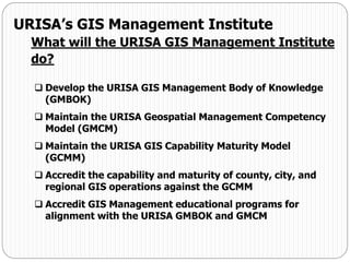  Develop the URISA GIS Management Body of Knowledge
(GMBOK)
 Maintain the URISA Geospatial Management Competency
Model (GMCM)
 Maintain the URISA GIS Capability Maturity Model
(GCMM)
 Accredit the capability and maturity of county, city, and
regional GIS operations against the GCMM
 Accredit GIS Management educational programs for
alignment with the URISA GMBOK and GMCM
URISA’s GIS Management Institute
What will the URISA GIS Management Institute
do?
 