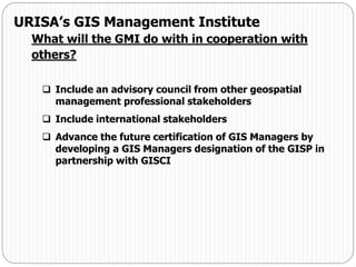  Include an advisory council from other geospatial
management professional stakeholders
 Include international stakeholders
 Advance the future certification of GIS Managers by
developing a GIS Managers designation of the GISP in
partnership with GISCI
URISA’s GIS Management Institute
What will the GMI do with in cooperation with
others?
 