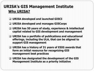 URISA developed and launched GISCI
 URISA developed and manages GISCorps
 URISA has 50 years of study, experience & intellectual
capital related to GIS development and management
 URISA has a portfolio of publications and educational
offerings, including the ULA, that can be aligned to
support GIS management
 URISA has a history of 31 years of ESIG awards that
form an initial resource for recognizing GIS
management best practices
 URISA has designated the development of the GIS
Management Institute as a priority initiative
URISA’s GIS Management Institute
Why URISA?
 