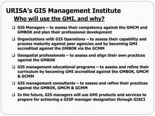  GIS Managers – to assess their competency against the GMCM and
GMBOK and plan their professional development
 Organizations with GIS Operations – to assess their capability and
process maturity against peer agencies and by becoming GMI
accredited against the GMBOK via the GCMM
 Geospatial professionals – to assess and align their own practices
against the GMBOK
 GIS management educational programs – to assess and refine their
curriculum by becoming GMI accredited against the GMBOK, GMCM
& GCMM
 GIS management consultants – to assess and refine their practices
against the GMBOK, GMCM & GCMM
 In the future, GIS managers will use GMI products and services to
prepare for achieving a GISP manager designation through GISCI
URISA’s GIS Management Institute
Who will use the GMI, and why?
 