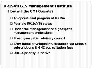  An operational program of URISA
 Possible 501(c)(6) status
 Under the management of a geospatial
management professional
 Broad geospatial advisory council
 After initial development, sustained via GMBOK
subscriptions & GMI accreditation fees
 URISA priority initiative
URISA’s GIS Management Institute
How will the GMI Operate?
 