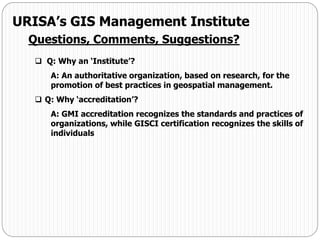 URISA’s GIS Management Institute
Questions, Comments, Suggestions?
 Q: Why an ‘Institute’?
A: An authoritative organization, based on research, for the
promotion of best practices in geospatial management.
 Q: Why ‘accreditation’?
A: GMI accreditation recognizes the standards and practices of
organizations, while GISCI certification recognizes the skills of
individuals
 