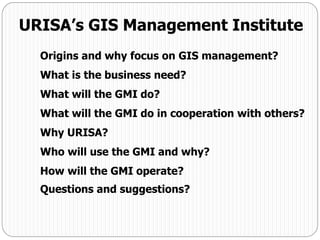 Origins and why focus on GIS management?
What is the business need?
What will the GMI do?
What will the GMI do in cooperation with others?
Why URISA?
Who will use the GMI and why?
How will the GMI operate?
Questions and suggestions?
URISA’s GIS Management Institute
 