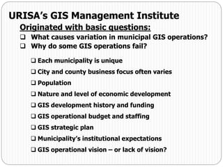 URISA’s GIS Management Institute
Originated with basic questions:
 What causes variation in municipal GIS operations?
 Why do some GIS operations fail?
 Each municipality is unique
 City and county business focus often varies
 Population
 Nature and level of economic development
 GIS development history and funding
 GIS operational budget and staffing
 GIS strategic plan
 Municipality’s institutional expectations
 GIS operational vision – or lack of vision?
 