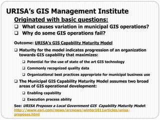 URISA’s GIS Management Institute
Originated with basic questions:
 What causes variation in municipal GIS operations?
 Why do some GIS operations fail?
Outcome: URISA’s GIS Capability Maturity Model
 Maturity for the model indicates progression of an organization
towards GIS capability that maximizes:
 Potential for the use of state of the art GIS technology
 Commonly recognized quality data
 Organizational best practices appropriate for municipal business use
 The Municipal GIS Capability Maturity Model assumes two broad
areas of GIS operational development:
 Enabling capability
 Execution process ability
See: URISA Proposes a Local Government GIS Capability Maturity Model:
http://www.esri.com/news/arcnews/winter1011articles/urisa-
proposes.html
 
