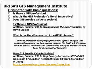 URISA’s GIS Management Institute
Originated with basic questions:
 Is there a GIS profession?
 What is the GIS Profession’s Moral Imperative?
 Does GIS provide value to society?
Is There a GIS Profession?
ArcNews, Summer 2012: Strengthening the GIS Profession, by
David DiBiase
What is the Moral Imperative of the GIS Profession?
The GIS profession uses geographic theory, spatial analysis, and
geospatial technology to help society manage the Earth’s finite space,
with its natural resources and communities, on a just and sustainable
basis for the benefit of humanity.
Does GIS Provide Value to Society?
ArcNews, Summer 2012: King County Documents ROI of GIS
(minimum $776 million net benefit over 18 years, $87 million
in 2010)
http://www.esri.com/news/arcnews/index.html
 