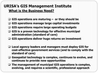  GIS operations are maturing – or they should be
 GIS operations manage large capital investments
 GIS operations require large operating budgets
 GIS is a proven technology for effective municipal
administration (standard of care)
 GIS operations deliver huge returns on investment
 Local agency leaders and managers must deploy GIS for
cost-effective government services (and to comply with the
standard of care)
 Geospatial technology is complex, continues to evolve, and
continues to provide new opportunities
 The management of municipal GIS operations is complex,
evolving, and requires a scientific, professional approach
URISA’s GIS Management Institute
What is the Business Need?
 