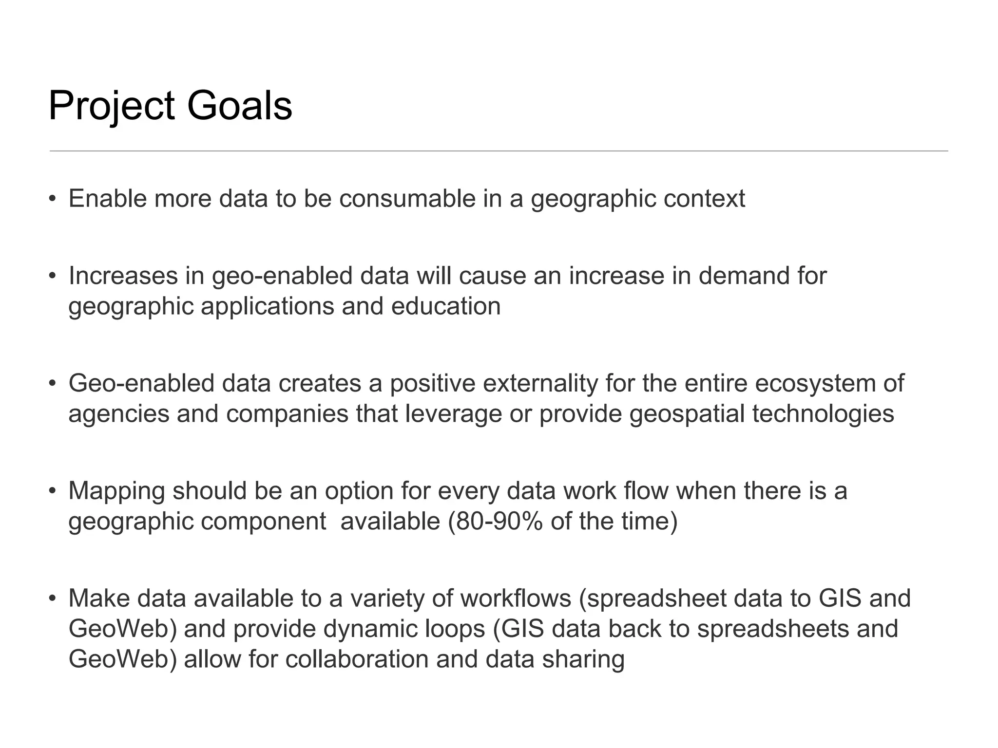 Project GoalsEnable more data to be consumable in a geographic contextIncreases in geo-enabled data will cause an increase in demand for geographic applications and education Geo-enabled data creates a positive externality for the entire ecosystem of agencies and companies that leverage or provide geospatial technologiesMapping should be an option for every data work flow when there is a geographic component  available (80-90% of the time)Make data available to a variety of workflows (spreadsheet data to GIS and GeoWeb) and provide dynamic loops (GIS data back to spreadsheets and GeoWeb) allow for collaboration and data sharing