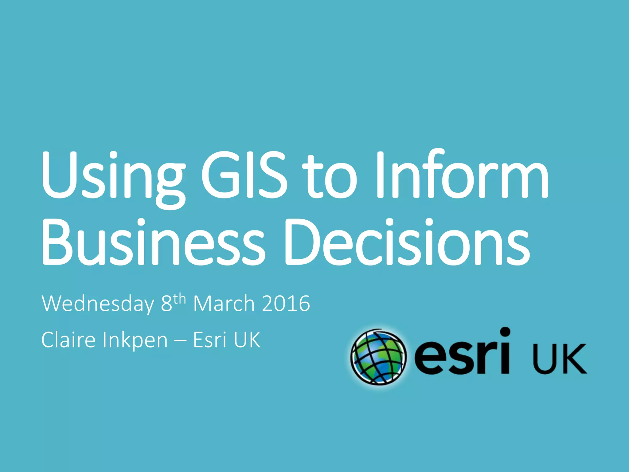 Using GIS to Inform
Business Decisions
Wednesday 8th March 2016
Claire Inkpen – Esri UK
 
