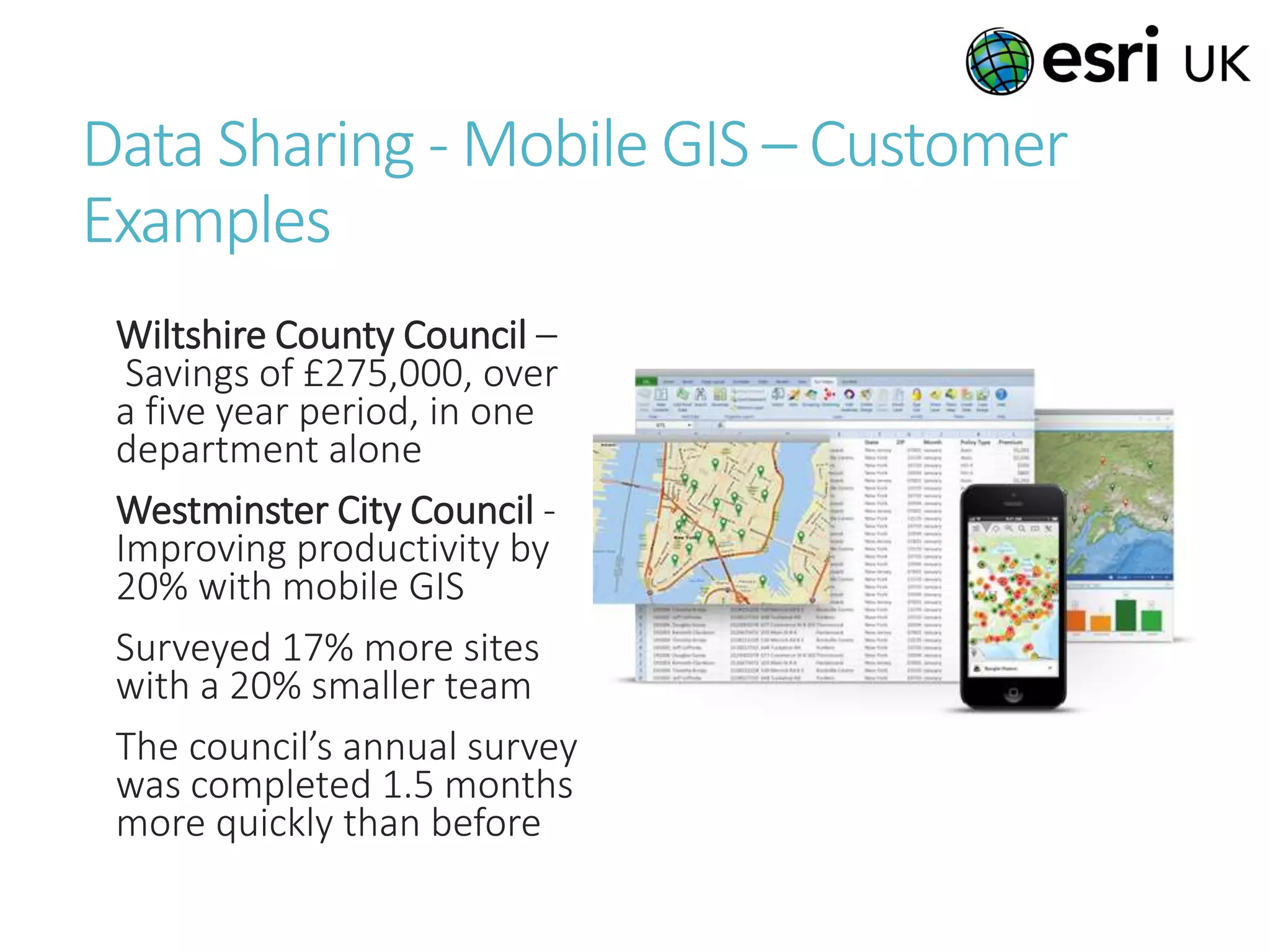Data Sharing - Mobile GIS – Customer
Examples
Wiltshire County Council –
Savings of £275,000, over
a five year period, in one
department alone
Westminster City Council -
Improving productivity by
20% with mobile GIS
Surveyed 17% more sites
with a 20% smaller team
The council’s annual survey
was completed 1.5 months
more quickly than before
 