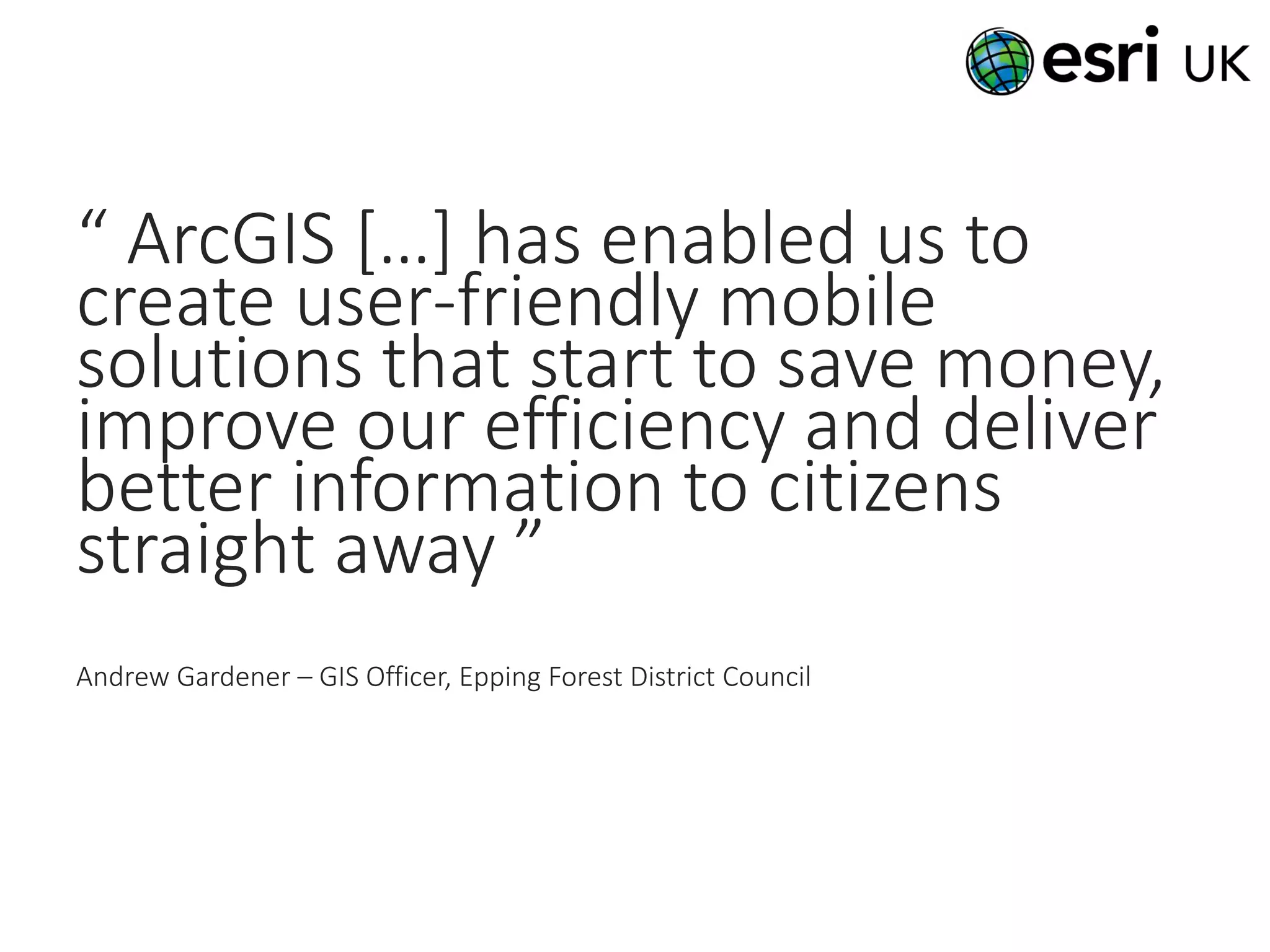 “ ArcGIS […] has enabled us to
create user-friendly mobile
solutions that start to save money,
improve our efficiency and deliver
better information to citizens
straight away ”
Andrew Gardener – GIS Officer, Epping Forest District Council
 