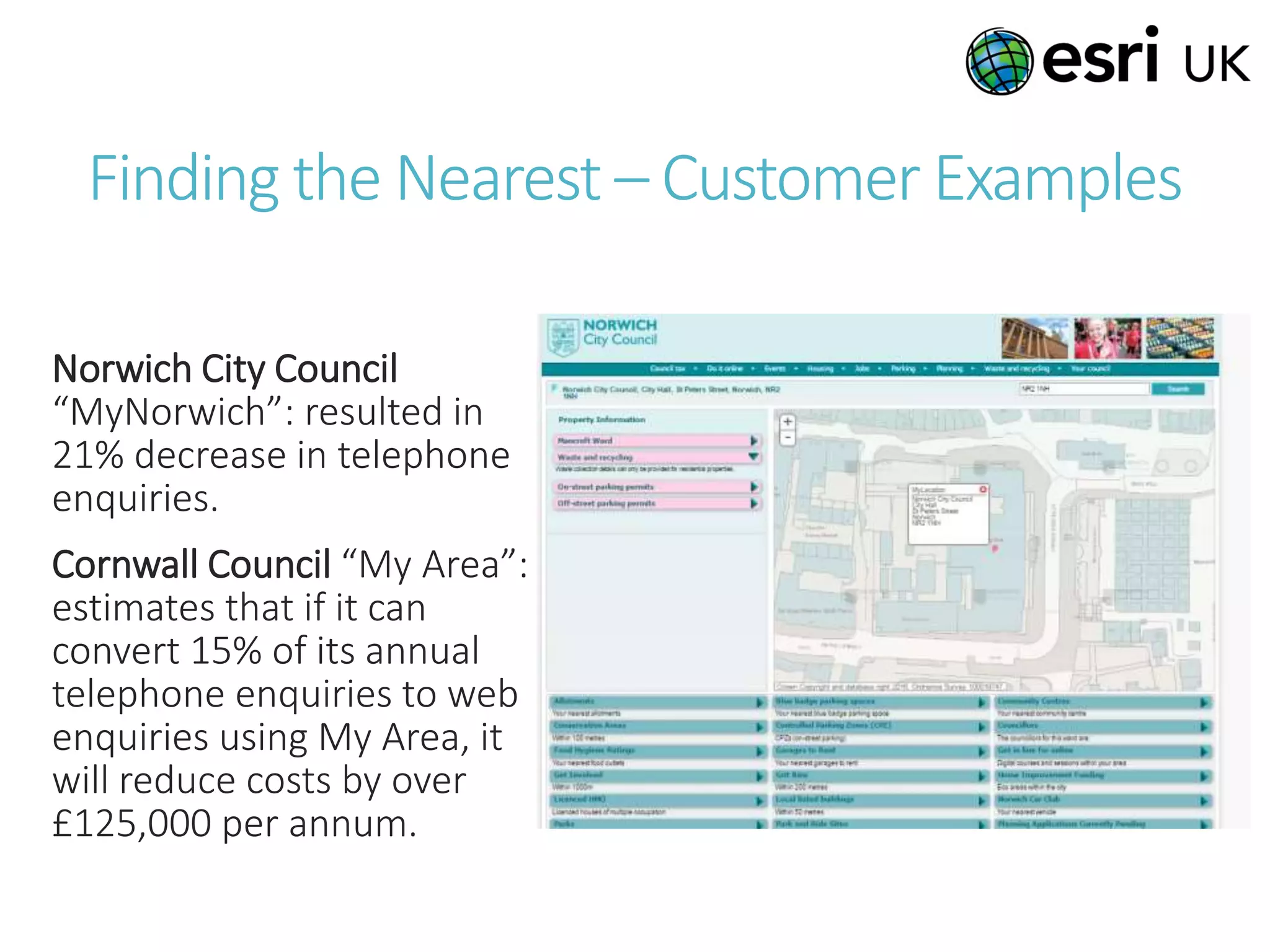 Finding the Nearest – Customer Examples
Norwich City Council
“MyNorwich”: resulted in
21% decrease in telephone
enquiries.
Cornwall Council “My Area”:
estimates that if it can
convert 15% of its annual
telephone enquiries to web
enquiries using My Area, it
will reduce costs by over
£125,000 per annum.
 