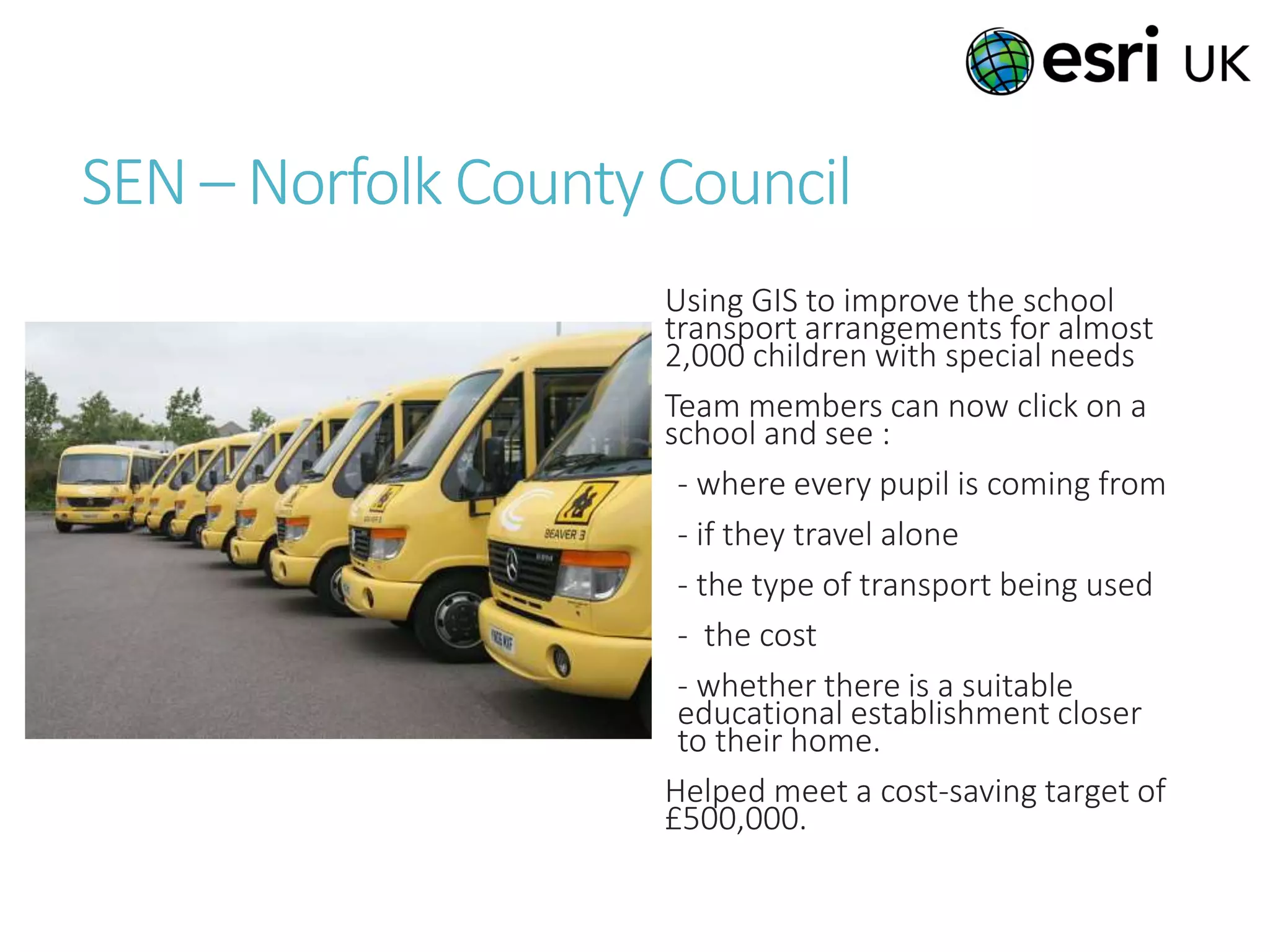 SEN – Norfolk County Council
Using GIS to improve the school
transport arrangements for almost
2,000 children with special needs
Team members can now click on a
school and see :
- where every pupil is coming from
- if they travel alone
- the type of transport being used
- the cost
- whether there is a suitable
educational establishment closer
to their home.
Helped meet a cost-saving target of
£500,000.
 