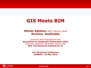 GIS Meets BIM Slide 1GIS Meets BIM
GIS Meets BIM
Steven Eglinton FBCS, FBCart.S, MIoD
Director, GeoEnable
Chairman Asset Management SIG
Association for Geographic Information (AGI)
Chairman, Business Information Systems SG
BCS, The Chartered Institute for IT
Esri UK Annual Conference
LONDON | 19 May 2015
Slide 1
 