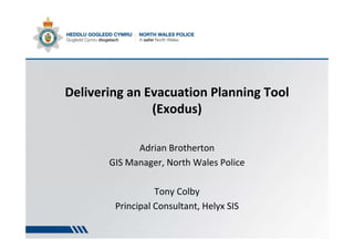 Delivering an Evacuation Planning Tool
(Exodus)
Adrian Brotherton
GIS Manager, North Wales Police
Tony Colby
Principal Consultant, Helyx SIS
 