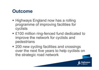 Outcome
 Highways England now has a rolling
programme of improving facilities for
cyclists
 £100 million ring-fenced fund dedicated to
improve the network for cyclists and
pedestrians
 200 new cycling facilities and crossings
over the next five years to help cyclists on
the strategic road network
 