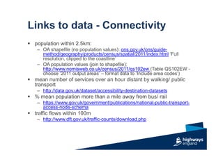Links to data - Connectivity
 population within 2.5km:
– OA shapefile (no population values): ons.gov.uk/ons/guide-
method/geography/products/census/spatial/2011/index.html ‘Full
resolution, clipped to the coastline’
– OA population values (join to shapefile):
http://www.nomisweb.co.uk/census/2011/qs102ew (Table QS102EW -
choose ‘2011 output areas’ – format data to ‘Include area codes’)
 mean number of services over an hour distant by walking/ public
transport
– http://data.gov.uk/dataset/accessibility-destination-datasets
 % mean population more than a mile away from bus/ rail
– https://www.gov.uk/government/publications/national-public-transport-
access-node-schema
 traffic flows within 100m
– http://www.dft.gov.uk/traffic-counts/download.php
 
