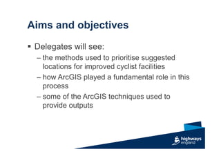 Aims and objectives
 Delegates will see:
– the methods used to prioritise suggested
locations for improved cyclist facilities
– how ArcGIS played a fundamental role in this
process
– some of the ArcGIS techniques used to
provide outputs
 