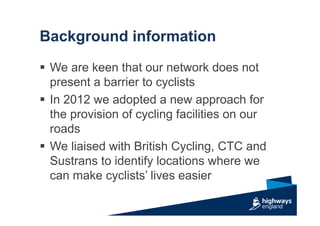 Background information
 We are keen that our network does not
present a barrier to cyclists
 In 2012 we adopted a new approach for
the provision of cycling facilities on our
roads
 We liaised with British Cycling, CTC and
Sustrans to identify locations where we
can make cyclists’ lives easier
 
