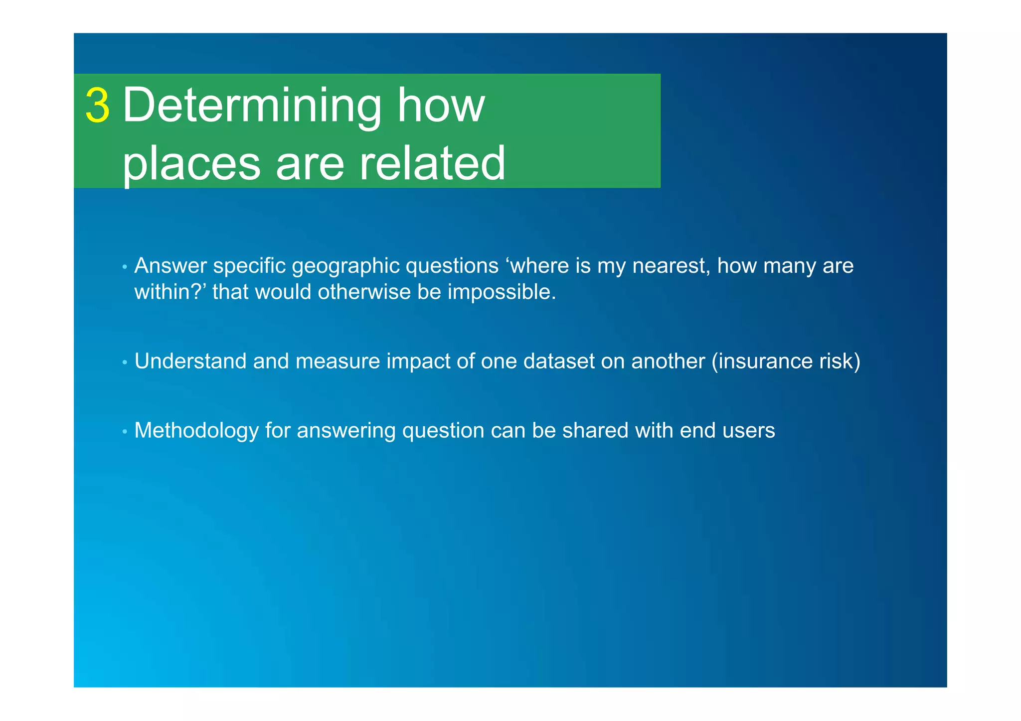 Determining how
places are related
3
• Answer specific geographic questions ‘where is my nearest, how many are
within?’ that would otherwise be impossible.
• Understand and measure impact of one dataset on another (insurance risk)
• Methodology for answering question can be shared with end users
 