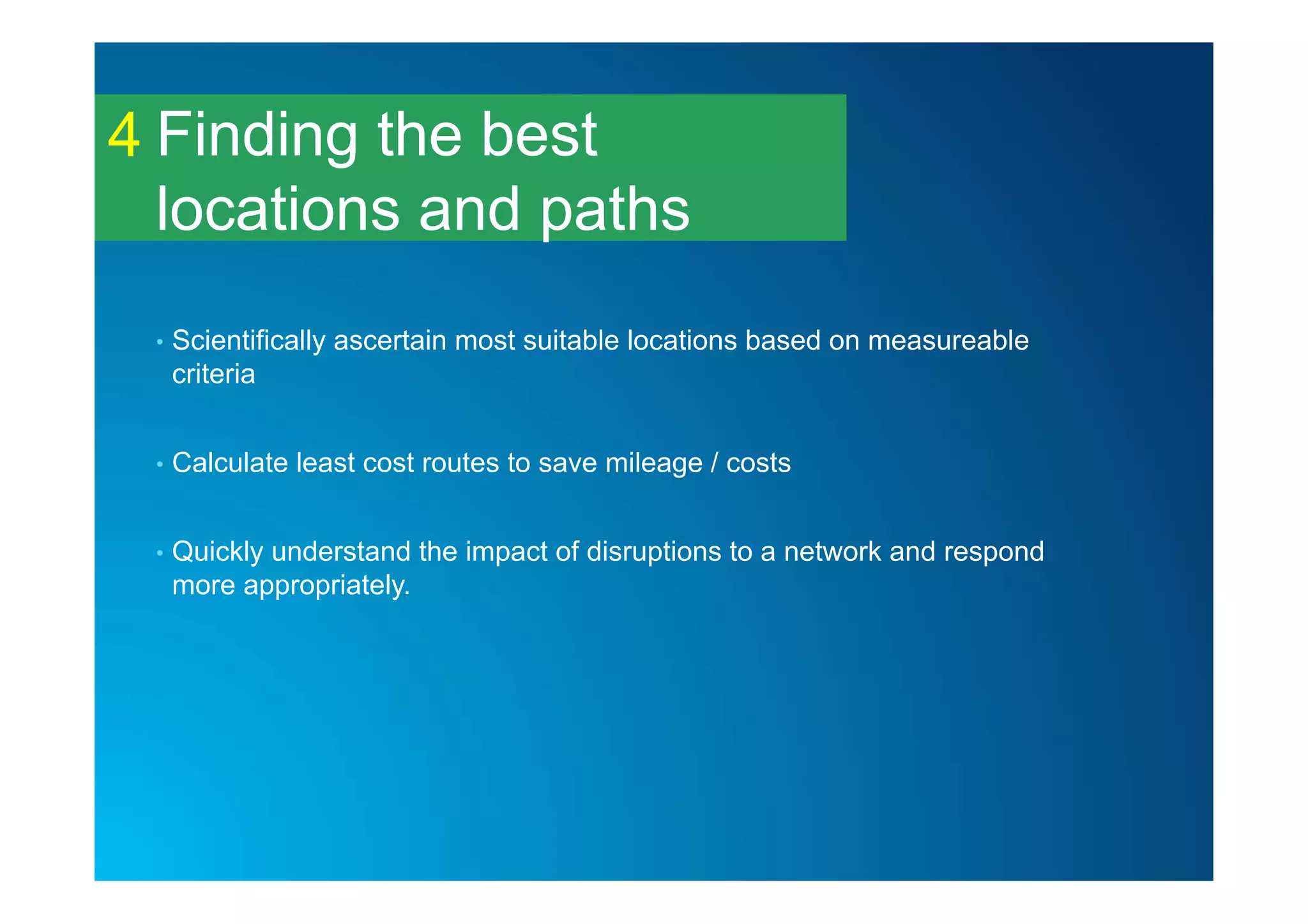 Finding the best
locations and paths
4
• Scientifically ascertain most suitable locations based on measureable
criteria
• Calculate least cost routes to save mileage / costs
• Quickly understand the impact of disruptions to a network and respond
more appropriately.
 