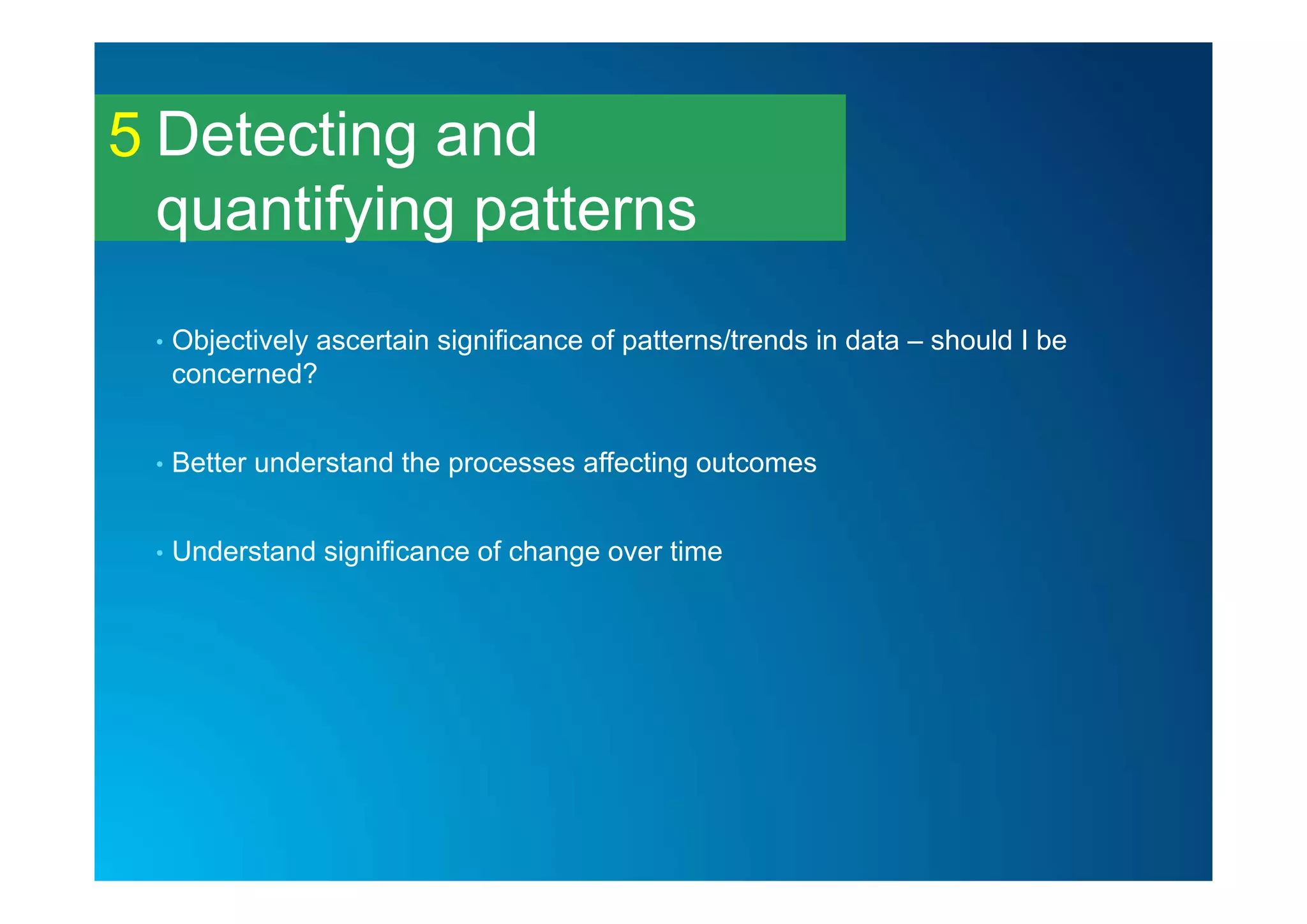Detecting and
quantifying patterns
5
• Objectively ascertain significance of patterns/trends in data – should I be
concerned?
• Better understand the processes affecting outcomes
• Understand significance of change over time
 