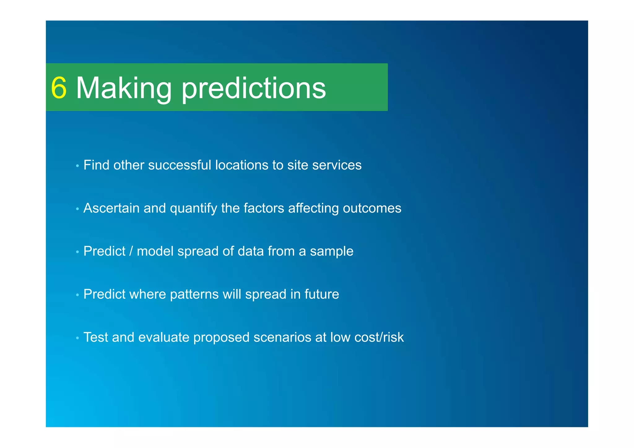 Making predictions6
• Find other successful locations to site services
• Ascertain and quantify the factors affecting outcomes
• Predict / model spread of data from a sample
• Predict where patterns will spread in future
• Test and evaluate proposed scenarios at low cost/risk
 