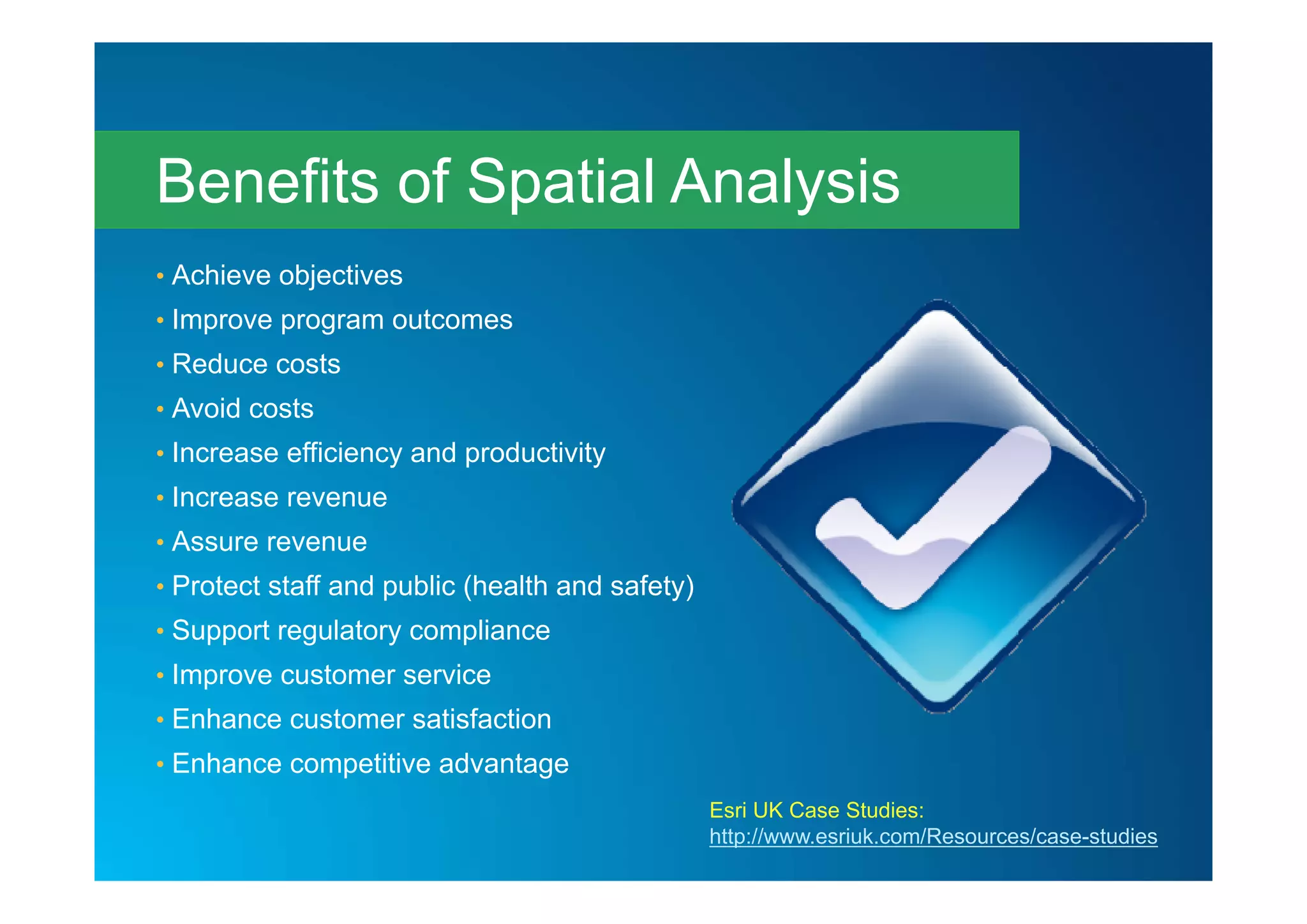 • Achieve objectives
• Improve program outcomes
• Reduce costs
• Avoid costs
• Increase efficiency and productivity
• Increase revenue
• Assure revenue
• Protect staff and public (health and safety)
• Support regulatory compliance
• Improve customer service
• Enhance customer satisfaction
• Enhance competitive advantage
Benefits of Spatial Analysis
Esri UK Case Studies:
http://www.esriuk.com/Resources/case-studies
 