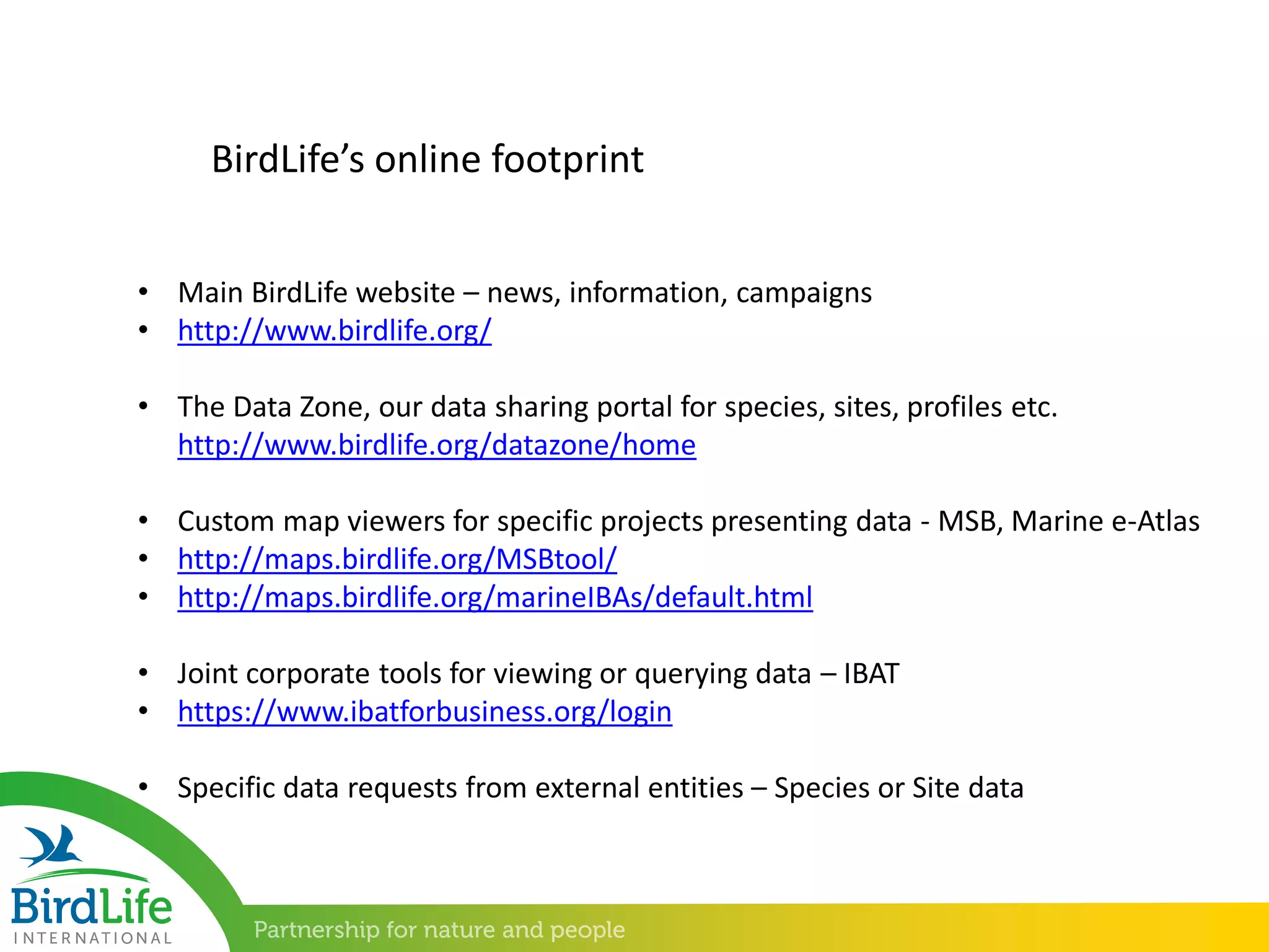 • Main BirdLife website – news, information, campaigns
• http://www.birdlife.org/
• The Data Zone, our data sharing portal for species, sites, profiles etc.
http://www.birdlife.org/datazone/home
• Custom map viewers for specific projects presenting data - MSB, Marine e-Atlas
• http://maps.birdlife.org/MSBtool/
• http://maps.birdlife.org/marineIBAs/default.html
• Joint corporate tools for viewing or querying data – IBAT
• https://www.ibatforbusiness.org/login
• Specific data requests from external entities – Species or Site data
BirdLife’s online footprint
 