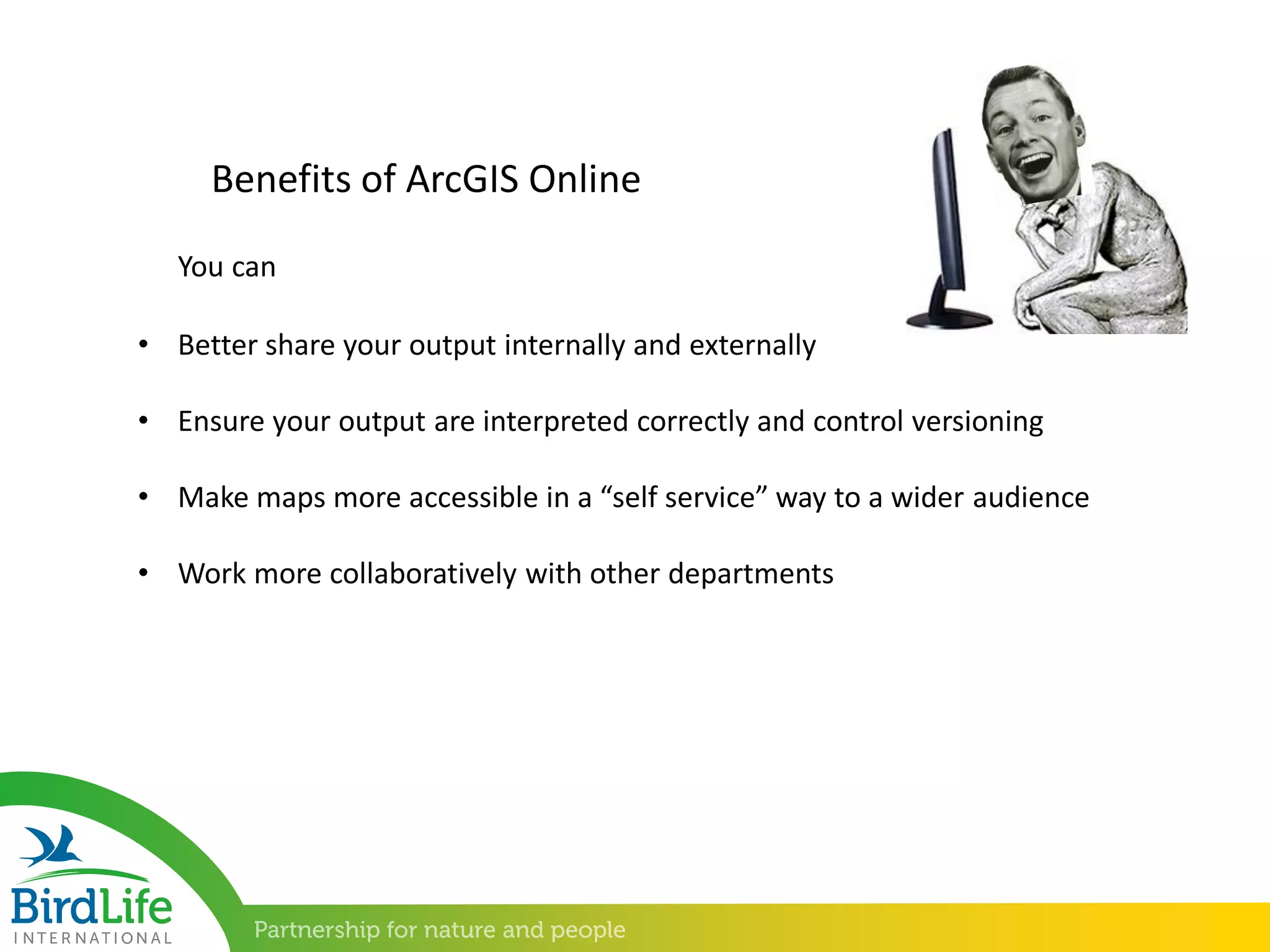 • Better share your output internally and externally
• Ensure your output are interpreted correctly and control versioning
• Make maps more accessible in a “self service” way to a wider audience
• Work more collaboratively with other departments
Benefits of ArcGIS Online
You can
 