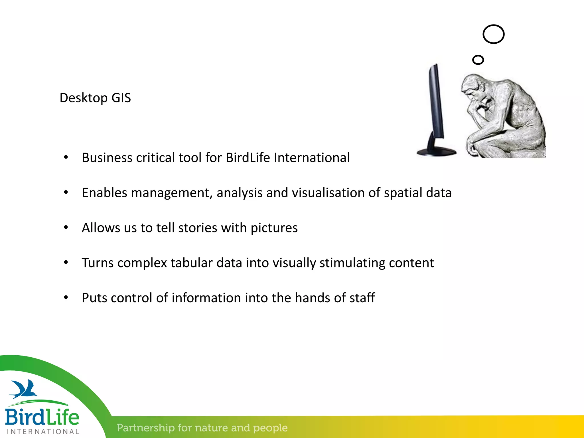 Desktop GIS
• Business critical tool for BirdLife International
• Enables management, analysis and visualisation of spatial data
• Allows us to tell stories with pictures
• Turns complex tabular data into visually stimulating content
• Puts control of information into the hands of staff
 