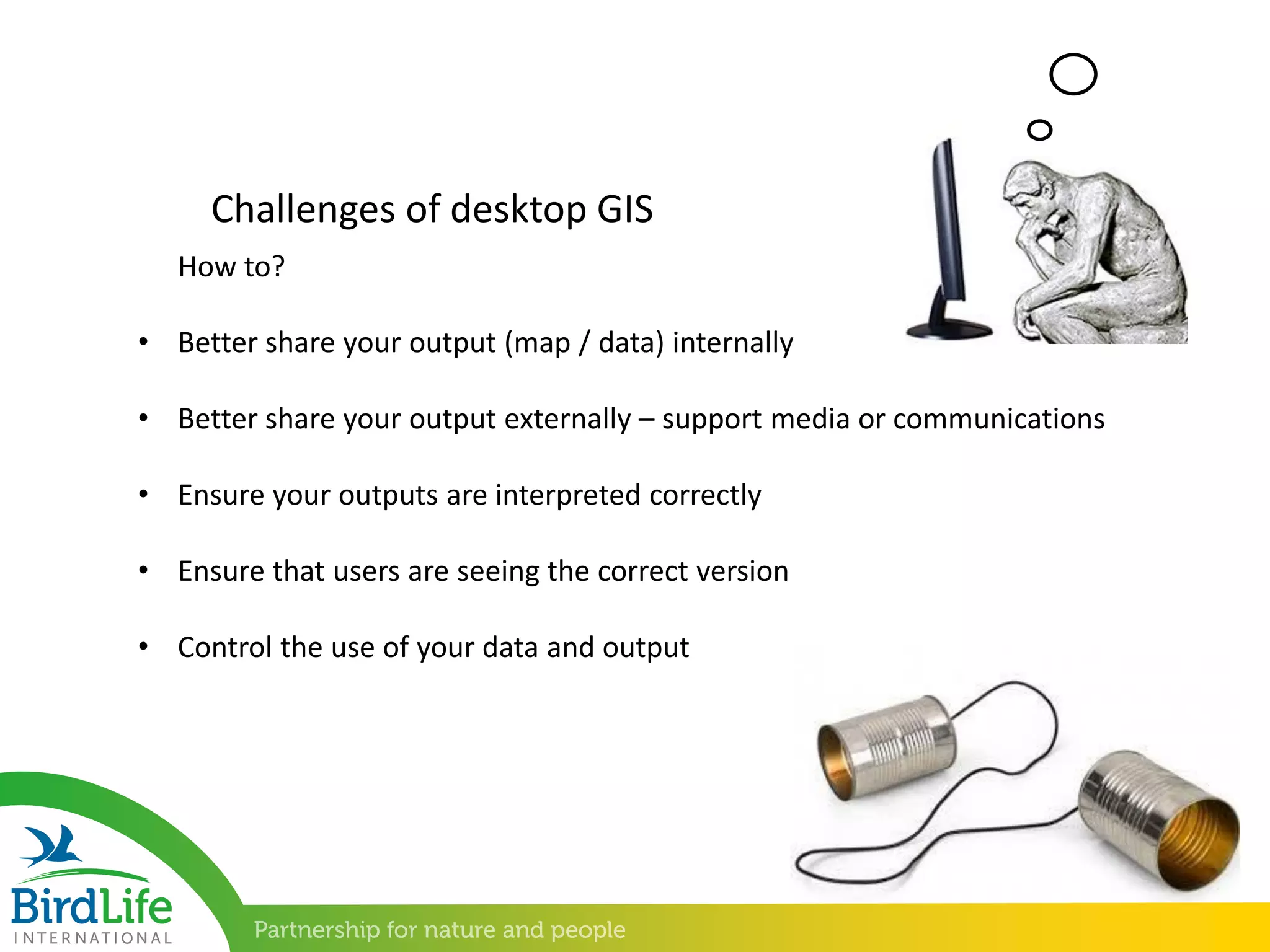 • Better share your output (map / data) internally
• Better share your output externally – support media or communications
• Ensure your outputs are interpreted correctly
• Ensure that users are seeing the correct version
• Control the use of your data and output
Challenges of desktop GIS
How to?
 