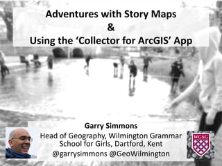 Adventures with Story Maps
&
Using the ‘Collector for ArcGIS’ App
Garry Simmons
Head of Geography, Wilmington Grammar
School for Girls, Dartford, Kent
@garrysimmons @GeoWilmington
 