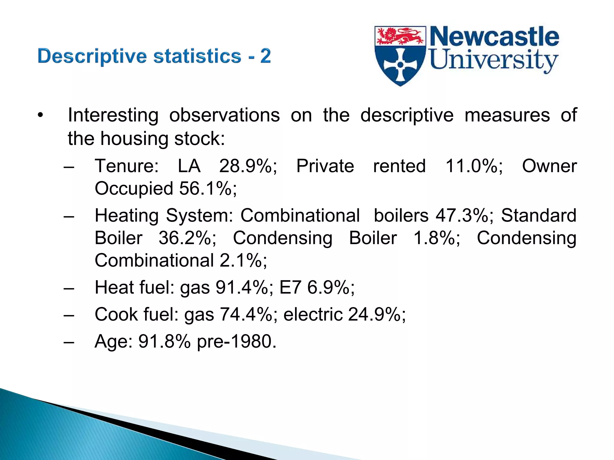 • Interesting observations on the descriptive measures of
the housing stock:
– Tenure: LA 28.9%; Private rented 11.0%; Owner
Occupied 56.1%;
– Heating System: Combinational boilers 47.3%; Standard
Boiler 36.2%; Condensing Boiler 1.8%; Condensing
Combinational 2.1%;
– Heat fuel: gas 91.4%; E7 6.9%;
– Cook fuel: gas 74.4%; electric 24.9%;
– Age: 91.8% pre-1980.
 