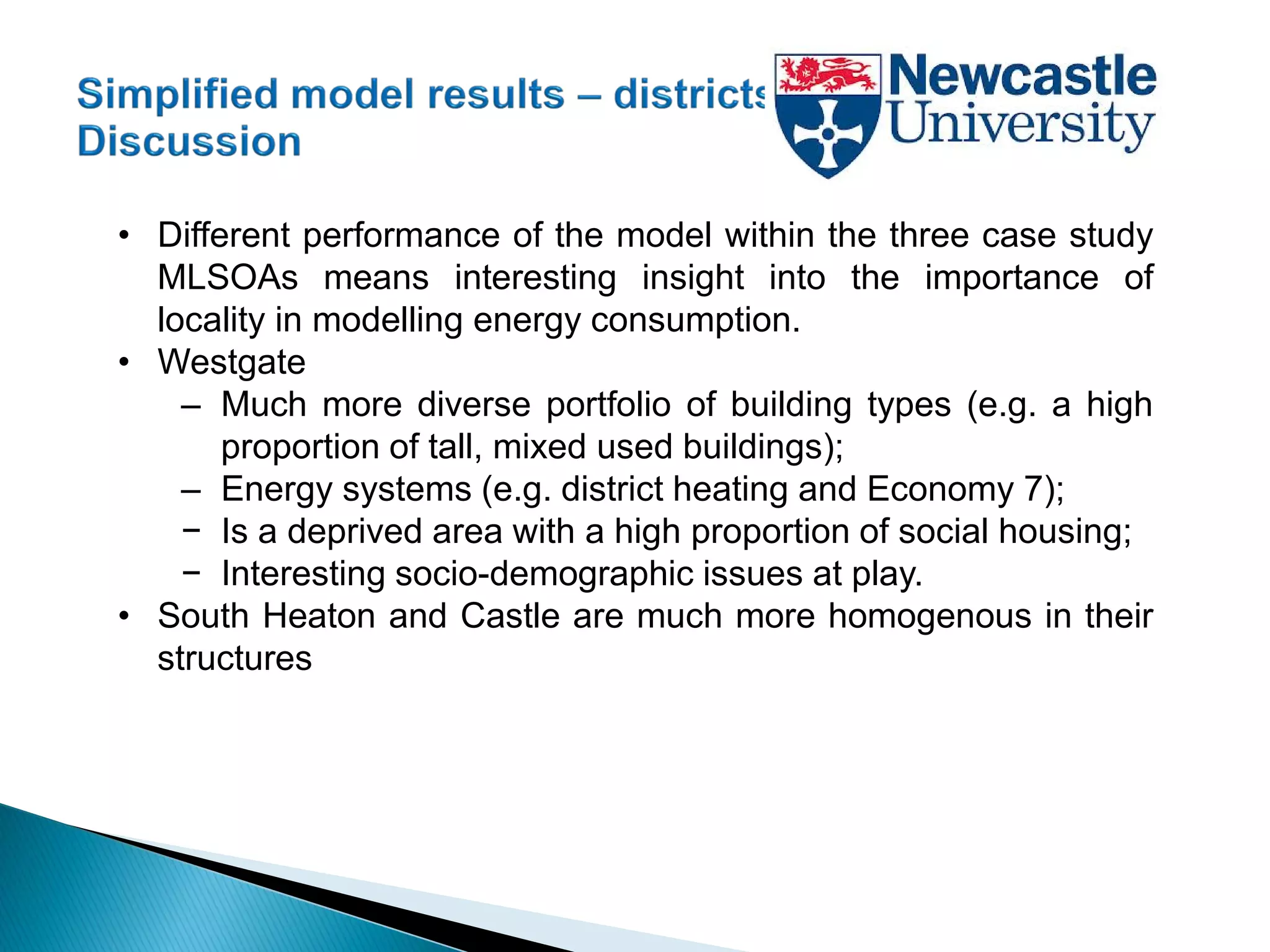 • Different performance of the model within the three case study
MLSOAs means interesting insight into the importance of
locality in modelling energy consumption.
• Westgate
– Much more diverse portfolio of building types (e.g. a high
proportion of tall, mixed used buildings);
– Energy systems (e.g. district heating and Economy 7);
− Is a deprived area with a high proportion of social housing;
− Interesting socio-demographic issues at play.
• South Heaton and Castle are much more homogenous in their
structures
 