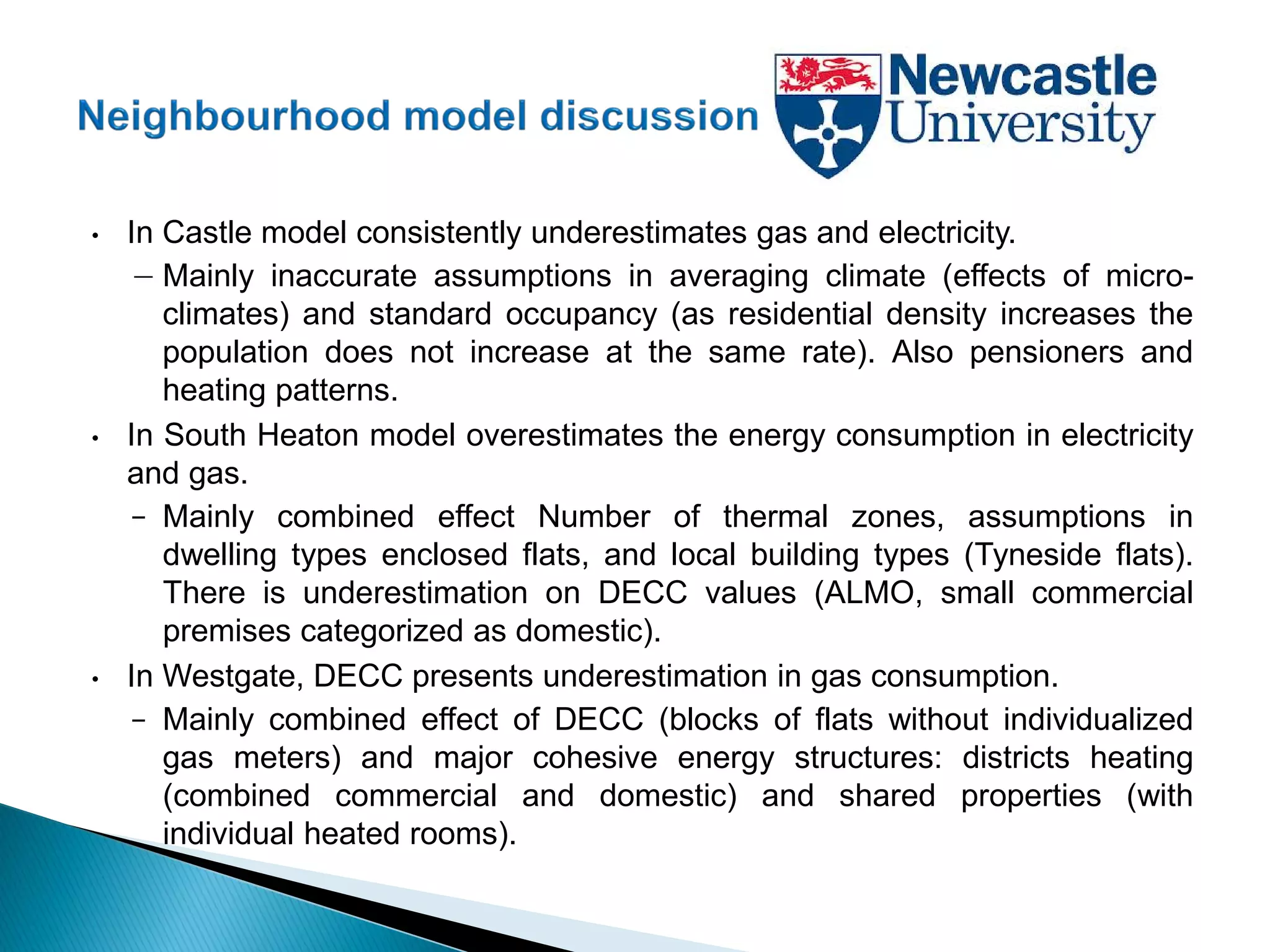• In Castle model consistently underestimates gas and electricity.
− Mainly inaccurate assumptions in averaging climate (effects of micro-
climates) and standard occupancy (as residential density increases the
population does not increase at the same rate). Also pensioners and
heating patterns.
• In South Heaton model overestimates the energy consumption in electricity
and gas.
– Mainly combined effect Number of thermal zones, assumptions in
dwelling types enclosed flats, and local building types (Tyneside flats).
There is underestimation on DECC values (ALMO, small commercial
premises categorized as domestic).
• In Westgate, DECC presents underestimation in gas consumption.
– Mainly combined effect of DECC (blocks of flats without individualized
gas meters) and major cohesive energy structures: districts heating
(combined commercial and domestic) and shared properties (with
individual heated rooms).
 