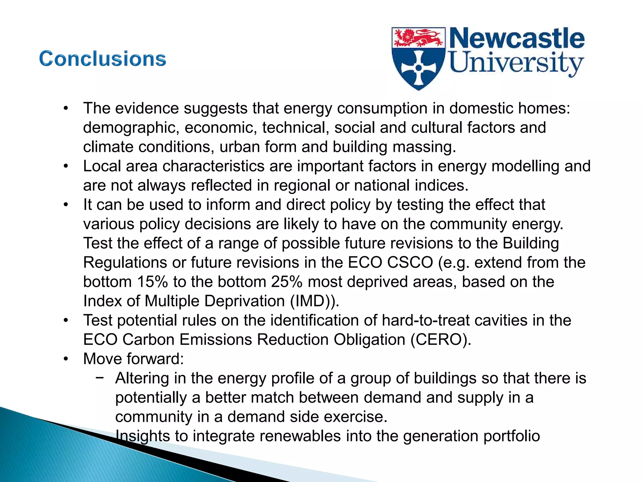 • The evidence suggests that energy consumption in domestic homes:
demographic, economic, technical, social and cultural factors and
climate conditions, urban form and building massing.
• Local area characteristics are important factors in energy modelling and
are not always reflected in regional or national indices.
• It can be used to inform and direct policy by testing the effect that
various policy decisions are likely to have on the community energy.
Test the effect of a range of possible future revisions to the Building
Regulations or future revisions in the ECO CSCO (e.g. extend from the
bottom 15% to the bottom 25% most deprived areas, based on the
Index of Multiple Deprivation (IMD)).
• Test potential rules on the identification of hard-to-treat cavities in the
ECO Carbon Emissions Reduction Obligation (CERO).
• Move forward:
− Altering in the energy profile of a group of buildings so that there is
potentially a better match between demand and supply in a
community in a demand side exercise.
• Insights to integrate renewables into the generation portfolio
 