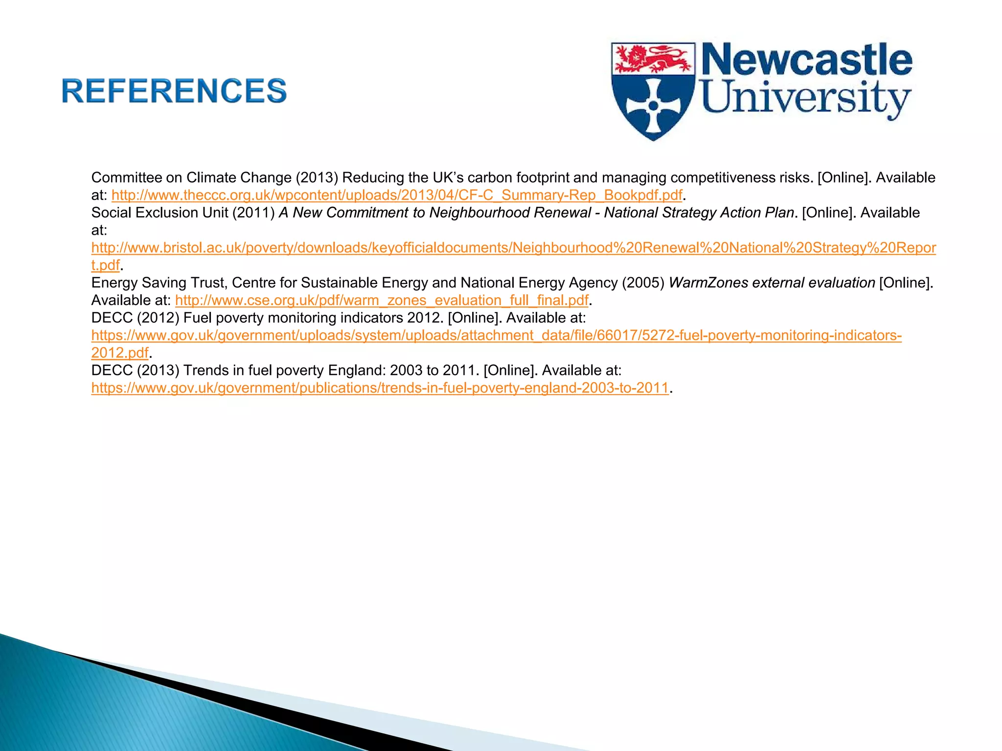 Committee on Climate Change (2013) Reducing the UK’s carbon footprint and managing competitiveness risks. [Online]. Available
at: http://www.theccc.org.uk/wpcontent/uploads/2013/04/CF-C_Summary-Rep_Bookpdf.pdf.
Social Exclusion Unit (2011) A New Commitment to Neighbourhood Renewal - National Strategy Action Plan. [Online]. Available
at:
http://www.bristol.ac.uk/poverty/downloads/keyofficialdocuments/Neighbourhood%20Renewal%20National%20Strategy%20Repor
t.pdf.
Energy Saving Trust, Centre for Sustainable Energy and National Energy Agency (2005) WarmZones external evaluation [Online].
Available at: http://www.cse.org.uk/pdf/warm_zones_evaluation_full_final.pdf.
DECC (2012) Fuel poverty monitoring indicators 2012. [Online]. Available at:
https://www.gov.uk/government/uploads/system/uploads/attachment_data/file/66017/5272-fuel-poverty-monitoring-indicators-
2012.pdf.
DECC (2013) Trends in fuel poverty England: 2003 to 2011. [Online]. Available at:
https://www.gov.uk/government/publications/trends-in-fuel-poverty-england-2003-to-2011.
 
