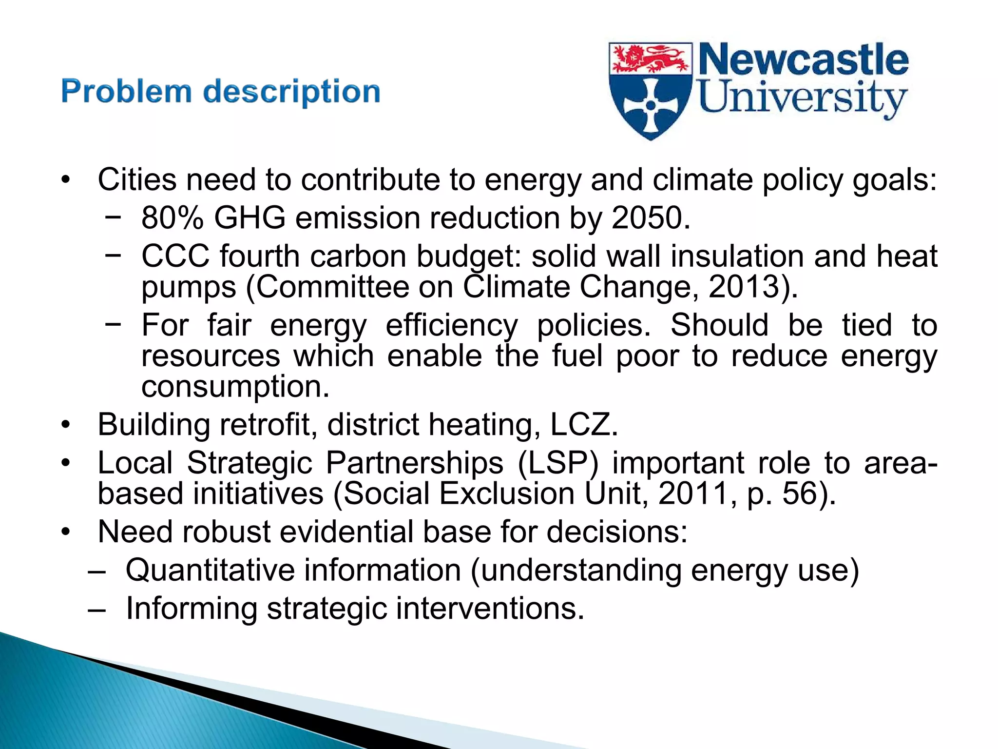 • Cities need to contribute to energy and climate policy goals:
− 80% GHG emission reduction by 2050.
− CCC fourth carbon budget: solid wall insulation and heat
pumps (Committee on Climate Change, 2013).
− For fair energy efficiency policies. Should be tied to
resources which enable the fuel poor to reduce energy
consumption.
• Building retrofit, district heating, LCZ.
• Local Strategic Partnerships (LSP) important role to area-
based initiatives (Social Exclusion Unit, 2011, p. 56).
• Need robust evidential base for decisions:
– Quantitative information (understanding energy use)
– Informing strategic interventions.
 